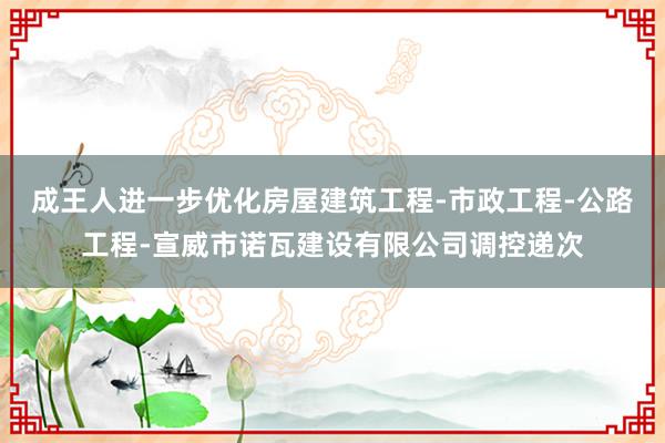 成王人进一步优化房屋建筑工程-市政工程-公路工程-宣威市诺瓦建设有限公司调控递次